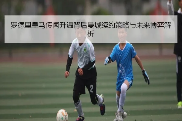 罗德里皇马传闻升温背后曼城续约策略与未来博弈解析